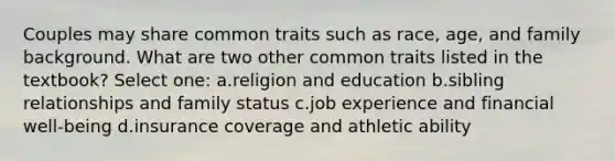 Couples may share common traits such as race, age, and family background. What are two other common traits listed in the textbook? Select one: a.religion and education b.sibling relationships and family status c.job experience and financial well-being d.insurance coverage and athletic ability