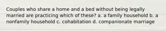 Couples who share a home and a bed without being legally married are practicing which of these? a. a family household b. a nonfamily household c. cohabitation d. companionate marriage