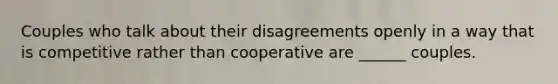 Couples who talk about their disagreements openly in a way that is competitive rather than cooperative are ______ couples.