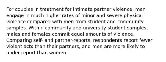 For couples in treatment for intimate partner violence, men engage in much higher rates of minor and severe physical violence compared with men from student and community samples. Within community and university student samples, males and females commit equal amounts of violence. Comparing self- and partner-reports, respondents report fewer violent acts than their partners, and men are more likely to under-report than women