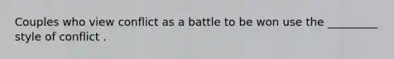 Couples who view conflict as a battle to be won use the _________ style of conflict .