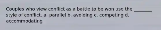 Couples who view conflict as a battle to be won use the ________ style of conflict. a. parallel b. avoiding c. competing d. accommodating