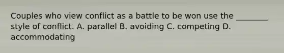 Couples who view conflict as a battle to be won use the ________ style of conflict. A. parallel B. avoiding C. competing D. accommodating