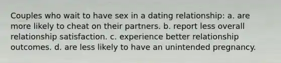 Couples who wait to have sex in a dating relationship: a. are more likely to cheat on their partners. b. report less overall relationship satisfaction. c. experience better relationship outcomes. d. are less likely to have an unintended pregnancy.