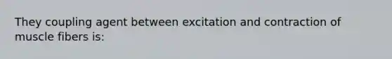 They coupling agent between excitation and contraction of muscle fibers is: