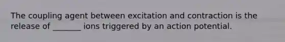 The coupling agent between excitation and contraction is the release of _______ ions triggered by an action potential.