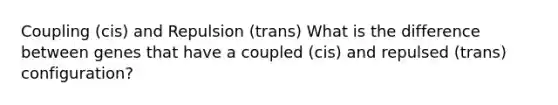 Coupling (cis) and Repulsion (trans) What is the difference between genes that have a coupled (cis) and repulsed (trans) configuration?