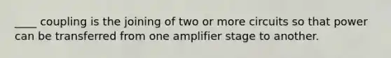 ____ coupling is the joining of two or more circuits so that power can be transferred from one amplifier stage to another.