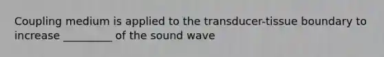 Coupling medium is applied to the transducer-tissue boundary to increase _________ of the sound wave