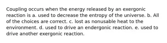 Coupling occurs when the energy released by an exergonic reaction is a. used to decrease the entropy of the universe. b. All of the choices are correct. c. lost as nonusable heat to the environment. d. used to drive an endergonic reaction. e. used to drive another exergonic reaction.