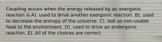 Coupling occurs when the energy released by an exergonic reaction is A). used to drive another exergonic reaction. B). used to decrease the entropy of the universe. C). lost as non-usable heat to the environment. D). used to drive an endergonic reaction. E). All of the choices are correct.