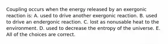 Coupling occurs when the energy released by an exergonic reaction is: A. used to drive another exergonic reaction. B. used to drive an endergonic reaction. C. lost as nonusable heat to the environment. D. used to decrease the entropy of the universe. E. All of the choices are correct.