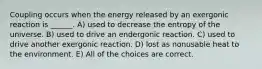 Coupling occurs when the energy released by an exergonic reaction is ______. A) used to decrease the entropy of the universe. B) used to drive an endergonic reaction. C) used to drive another exergonic reaction. D) lost as nonusable heat to the environment. E) All of the choices are correct.