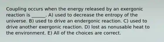 Coupling occurs when the energy released by an exergonic reaction is ______. A) used to decrease the entropy of the universe. B) used to drive an endergonic reaction. C) used to drive another exergonic reaction. D) lost as nonusable heat to the environment. E) All of the choices are correct.