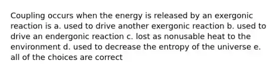 Coupling occurs when the energy is released by an exergonic reaction is a. used to drive another exergonic reaction b. used to drive an endergonic reaction c. lost as nonusable heat to the environment d. used to decrease the entropy of the universe e. all of the choices are correct