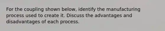 For the coupling shown below, identify the manufacturing process used to create it. Discuss the advantages and disadvantages of each process.