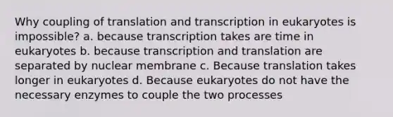 Why coupling of translation and transcription in eukaryotes is impossible? a. because transcription takes are time in eukaryotes b. because transcription and translation are separated by nuclear membrane c. Because translation takes longer in eukaryotes d. Because eukaryotes do not have the necessary enzymes to couple the two processes