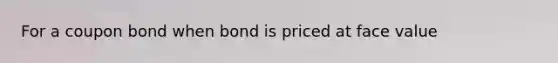 For a coupon bond when bond is priced at face value