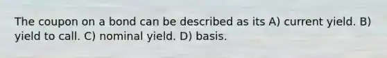The coupon on a bond can be described as its A) current yield. B) yield to call. C) nominal yield. D) basis.