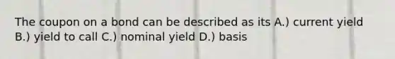 The coupon on a bond can be described as its A.) current yield B.) yield to call C.) nominal yield D.) basis