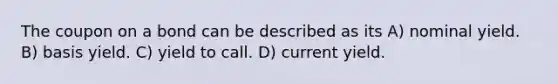 The coupon on a bond can be described as its A) nominal yield. B) basis yield. C) yield to call. D) current yield.