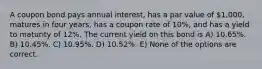 A coupon bond pays annual interest, has a par value of 1,000, matures in four years, has a coupon rate of 10%, and has a yield to maturity of 12%. The current yield on this bond is A) 10.65%. B) 10.45%. C) 10.95%. D) 10.52%. E) None of the options are correct.