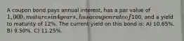 A coupon bond pays annual interest, has a par value of 1,000, matures in 4 years, has a coupon rate of100, and a yield to maturity of 12%. The current yield on this bond is: A) 10.65%. B) 9.50%. C) 11.25%.