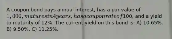 A coupon bond pays annual interest, has a par value of 1,000, matures in 4 years, has a coupon rate of100, and a yield to maturity of 12%. The current yield on this bond is: A) 10.65%. B) 9.50%. C) 11.25%.