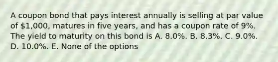 A coupon bond that pays interest annually is selling at par value of 1,000, matures in five years, and has a coupon rate of 9%. The yield to maturity on this bond is A. 8.0%. B. 8.3%. C. 9.0%. D. 10.0%. E. None of the options