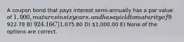 A coupon bond that pays interest semi-annually has a par value of 1,000, matures in six years, and has a yield to maturity of 9%. The intrinsic value of the bond today will be __________ if the coupon rate is 9%. A)922.78 B) 924.16 C)1,075.80 D) 1,000.00 E) None of the options are correct.