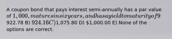 A coupon bond that pays interest semi-annually has a par value of 1,000, matures in six years, and has a yield to maturity of 9%. The intrinsic value of the bond today will be __________ if the coupon rate is 9%. A)922.78 B) 924.16 C)1,075.80 D) 1,000.00 E) None of the options are correct.