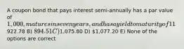 A coupon bond that pays interest semi-annually has a par value of 1,000, matures in seven years, and has a yield to maturity of 11%. The intrinsic value of the bond today will be __________ if the coupon rate is 8.8%. A)922.78 B) 894.51 C)1,075.80 D) 1,077.20 E) None of the options are correct