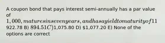 A coupon bond that pays interest semi-annually has a par value of 1,000, matures in seven years, and has a yield to maturity of 11%. The intrinsic value of the bond today will be __________ if the coupon rate is 8.8%. A)922.78 B) 894.51 C)1,075.80 D) 1,077.20 E) None of the options are correct