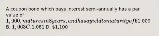 A coupon bond which pays interest semi-annually has a par value of 1,000, matures in 8 years, and has a yield to maturity of 6%. If the coupon rate is 7%, the intrinsic value of the bond today will be __________ (to the nearest dollar). A.1,000 B. 1,063 C.1,081 D. 1,100