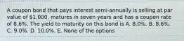 A coupon bond that pays interest semi-annually is selling at par value of 1,000, matures in seven years and has a coupon rate of 8.6%. The yield to maturity on this bond is A. 8.0%. B. 8.6%. C. 9.0%. D. 10.0%. E. None of the options