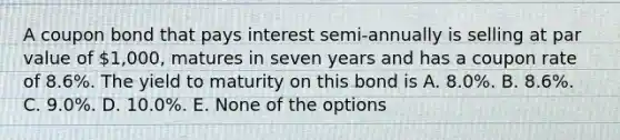 A coupon bond that pays interest semi-annually is selling at par value of 1,000, matures in seven years and has a coupon rate of 8.6%. The yield to maturity on this bond is A. 8.0%. B. 8.6%. C. 9.0%. D. 10.0%. E. None of the options