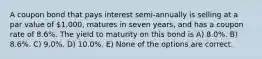 A coupon bond that pays interest semi-annually is selling at a par value of 1,000, matures in seven years, and has a coupon rate of 8.6%. The yield to maturity on this bond is A) 8.0%. B) 8.6%. C) 9.0%. D) 10.0%. E) None of the options are correct.