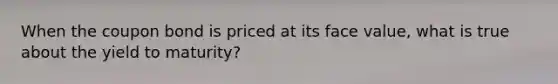 When the coupon bond is priced at its face value, what is true about the yield to maturity?