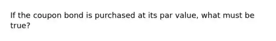 If the coupon bond is purchased at its par value, what must be true?