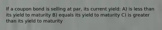 If a coupon bond is selling at par, its current yield: A) is less than its yield to maturity B) equals its yield to maturity C) is greater than its yield to maturity