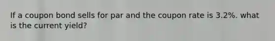 If a coupon bond sells for par and the coupon rate is 3.2%. what is the current yield?