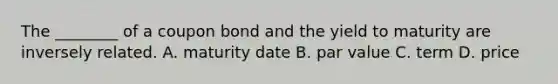 The ________ of a coupon bond and the yield to maturity are inversely related. A. maturity date B. par value C. term D. price