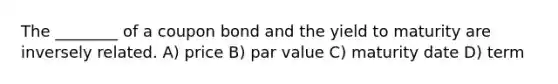 The ________ of a coupon bond and the yield to maturity are inversely related. A) price B) par value C) maturity date D) term