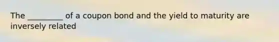 The _________ of a coupon bond and the yield to maturity are inversely related