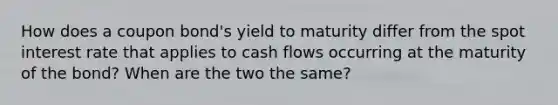 How does a coupon bond's yield to maturity differ from the spot interest rate that applies to cash flows occurring at the maturity of the bond? When are the two the same?