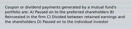 Coupon or dividend payments generated by a mutual​ fund's portfolio​ are: A) Passed on to the preferred shareholders B) Reinvested in the firm C) Divided between retained earnings and the shareholders D) Passed on to the individual investor