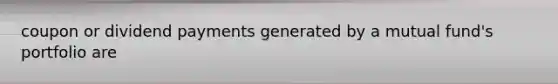 coupon or dividend payments generated by a mutual fund's portfolio are