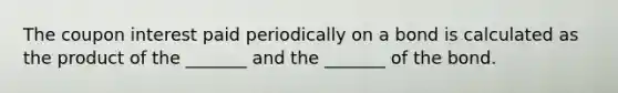 The coupon interest paid periodically on a bond is calculated as the product of the _______ and the _______ of the bond.