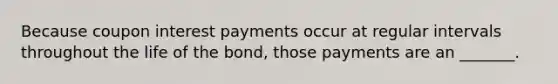 Because coupon interest payments occur at regular intervals throughout the life of the bond, those payments are an _______.