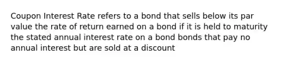 Coupon Interest Rate refers to a bond that sells below its par value the rate of return earned on a bond if it is held to maturity the stated annual interest rate on a bond bonds that pay no annual interest but are sold at a discount